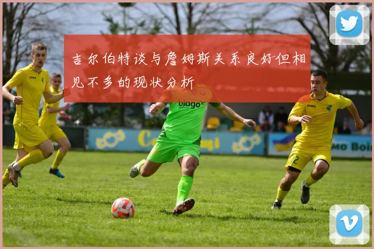 吉尔伯特谈与詹姆斯关系良好但相见不多的现状分析