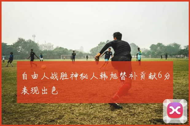 自由人战胜神秘人韩旭替补贡献6分表现出色