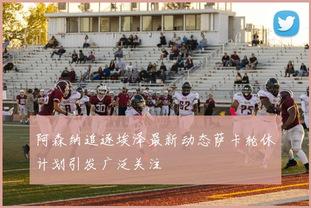 阿森纳追逐埃泽最新动态萨卡轮休计划引发广泛关注