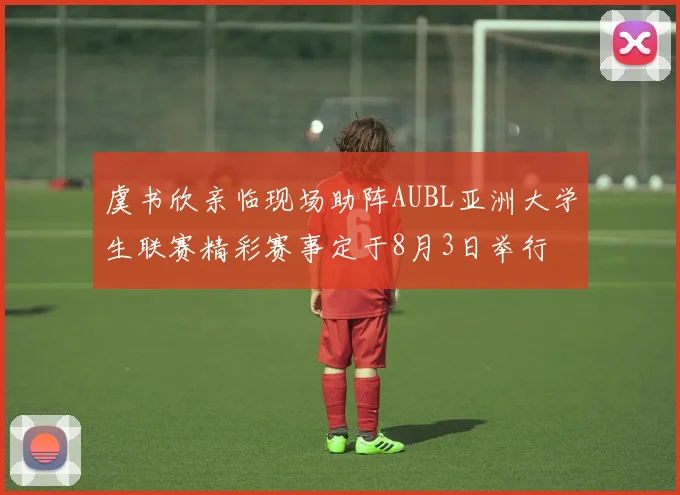 虞书欣亲临现场助阵AUBL亚洲大学生联赛精彩赛事定于8月3日举行