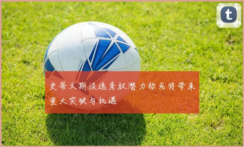 史蒂文斯谈选秀权潜力称或将带来重大突破与机遇