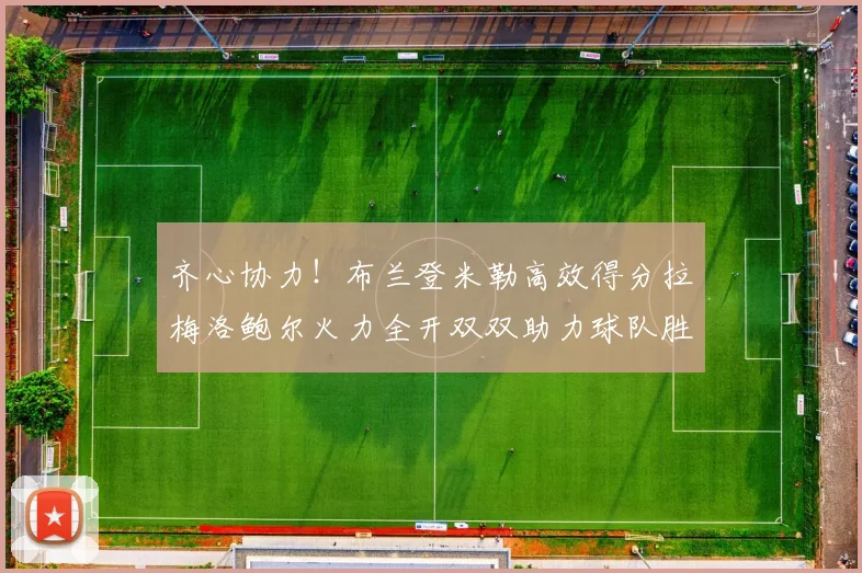 齐心协力！布兰登米勒高效得分拉梅洛鲍尔火力全开双双助力球队胜利