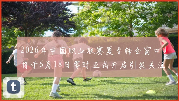 2026年中国职业联赛夏季转会窗口将于6月18日零时正式开启引发关注