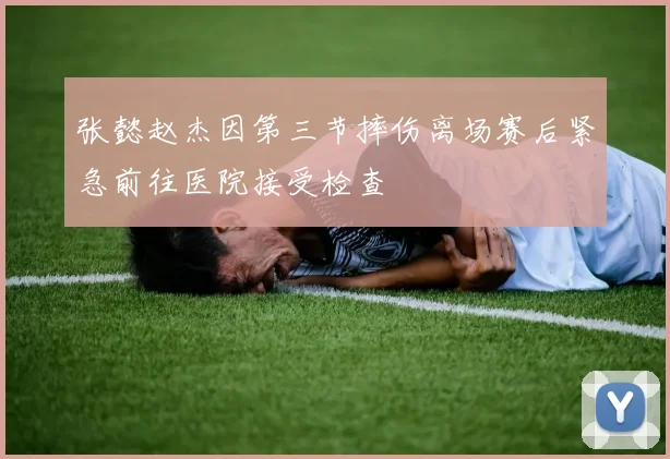 张懿赵杰因第三节摔伤离场赛后紧急前往医院接受检查