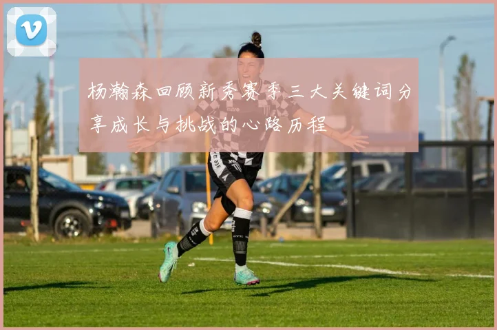 杨瀚森回顾新秀赛季三大关键词分享成长与挑战的心路历程
