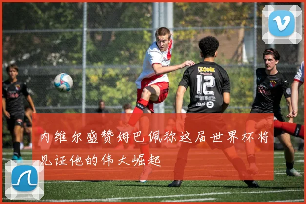 内维尔盛赞姆巴佩称这届世界杯将见证他的伟大崛起