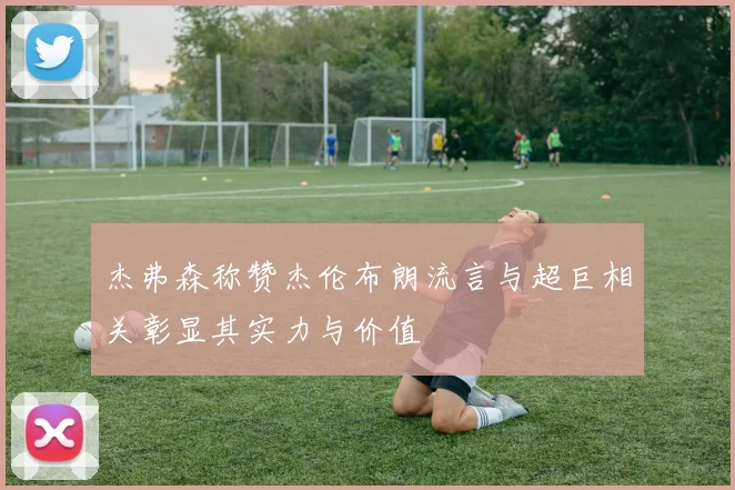 杰弗森称赞杰伦布朗流言与超巨相关彰显其实力与价值