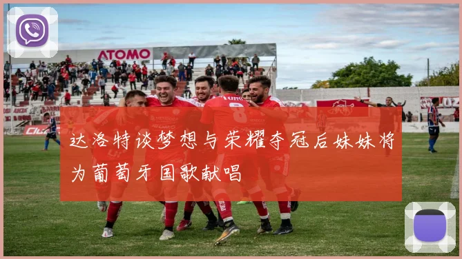 达洛特谈梦想与荣耀夺冠后妹妹将为葡萄牙国歌献唱