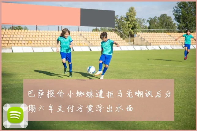 巴萨报价小蜘蛛遭拒马竞嘲讽后分期六年支付方案浮出水面