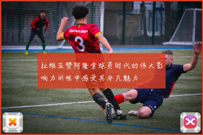 拉维亚赞阿隆索球员时代的伟大影响力训练中感受其非凡魅力