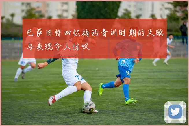巴萨旧将回忆梅西青训时期的天赋与表现令人惊叹