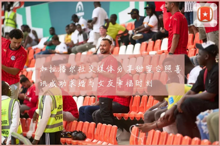 加拉格尔社交媒体分享甜蜜合照喜讯成功求婚与女友幸福时刻